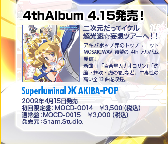4thAlbum 4.15発売！「Superluminal Ж AKIBA-POP」2009年4月15日発売／初回限定盤：MOCD-0014　￥3,500（税込）／通常盤：MOCD-0015　￥3,000（税込）／発売元：Sham.Studio.
