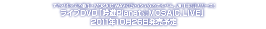 アキバポップの旗手・MOSAIC.WAVが放つ5つめのアルバム、2011年3月リリース！ライブDVD「吟遊Planet☆MOSAIC. LIVE」2011年10月26日発売予定