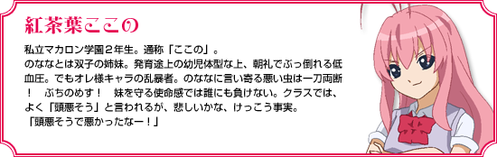 紅茶葉ここの｜私立マカロン学園２年生。通称「ここの」。のななとは双子の姉妹。発育途上の幼児体型な上、朝礼でぶっ倒れる低血圧。でもオレ様キャラの乱暴者。のななに言い寄る悪い虫は一刀両断！　ぶちのめす！　妹を守る使命感では誰にも負けない。クラスでは、よく「頭悪そう」と言われるが、悲しいかな、けっこう事実。「頭悪そうで悪かったなー！」