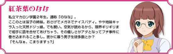 紅茶葉のなな｜私立マカロン学園２年生。通称「のなな」。ここのとは双子の姉妹。おさげでメガネでナイスバディ。やや地味キャラ入った天然ドジっ娘。でも賢い。空気が読めるから、限界ギリギリまで相手に話を合せてあげちゃう、その優しさがアダとなってプチ事件に巻き込まれること多し。密かに慕う男子生徒多数とか？「そんなぁ、こまりますぅ?」